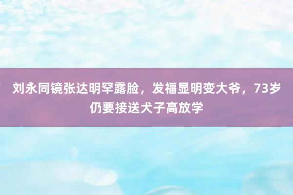 刘永同镜张达明罕露脸，发福显明变大爷，73岁仍要接送犬子高放学