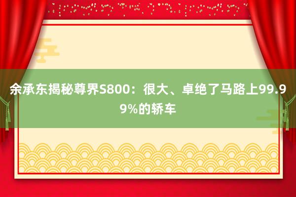 余承东揭秘尊界S800：很大、卓绝了马路上99.99%的轿车